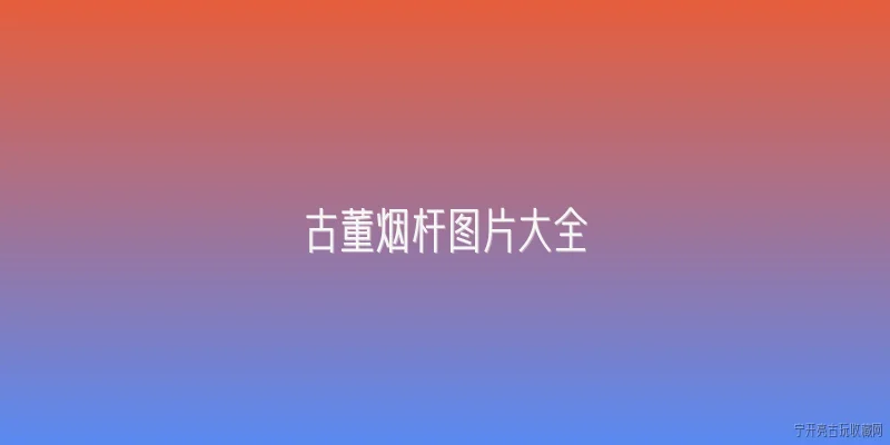 古董烟杆图片大全:2026年最新古董烟杆图片大全有哪些值得关注的收藏品类？ - 2026最新古董问答知识盘点大全
