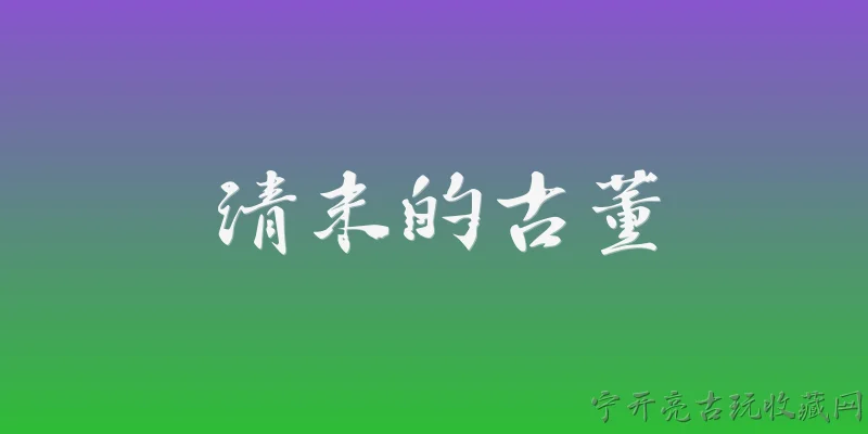 清末的古董:清末的古董在2026年的文物保护政策下如何界定和认定？ - 2026最新古董问答知识盘点大全