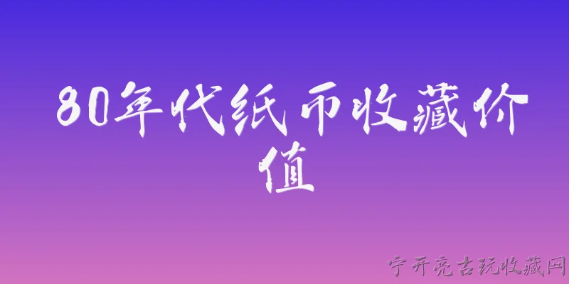 80年代纸币收藏价值:2026年，80年代纸币的收藏价值整体行情如何？ - 2026最新价值问答知识盘点大全