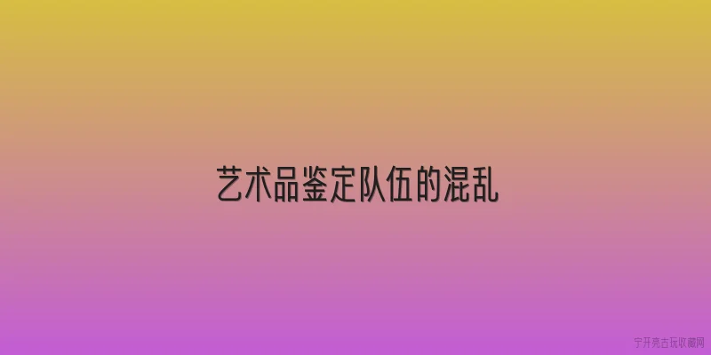 艺术品鉴定队伍的混乱:艺术品鉴定队伍的混乱主要体现在哪些方面？ - 2026最新鉴定问答知识盘点大全