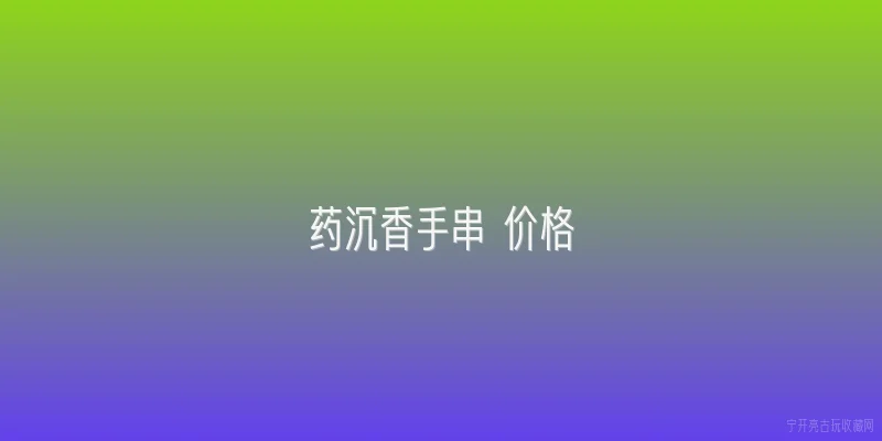 药沉香手串 价格:2026年药沉香手串价格大概是多少？ - 2026最新手串问答知识盘点大全