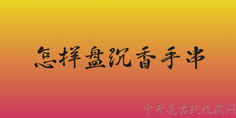 怎样盘沉香手串:沉香手串日常应该怎样盘玩才能形成漂亮的包浆？ - 2026最新手串问答知识盘点大全