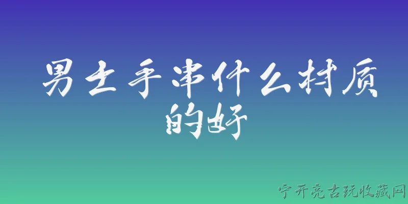 男士手串什么材质的好:2026年男士手串什么材质的好，有没有最新的推荐？ - 2026最新手串问答知识盘点大全