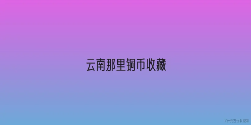 云南那里铜币收藏:云南那里铜币收藏有什么历史背景？ - 2026最新铜币问答知识盘点大全