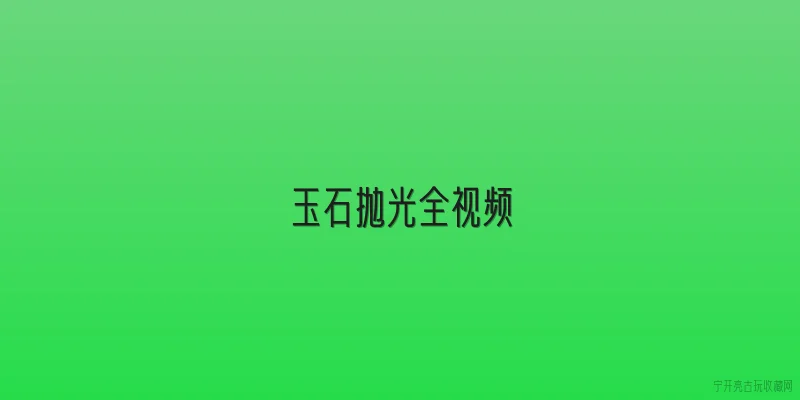 玉石抛光全视频|玉石抛光全视频一般包含哪些核心步骤？ - 2026最新玉石问答知识盘点大全