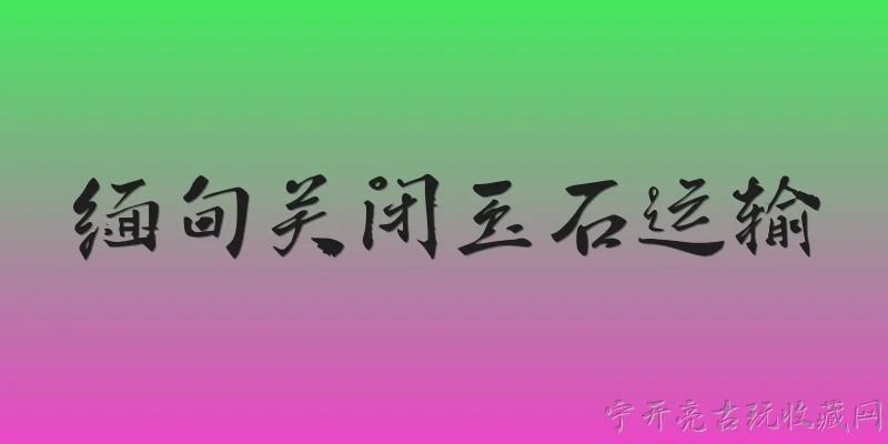 缅甸关闭玉石运输:缅甸2026年关闭玉石运输的具体政策是什么？ - 2026最新玉石问答知识盘点大全