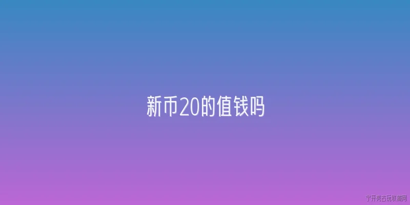 新币20的值钱吗:2026年新币20元还值钱吗？收藏价值如何评估？ - 2026最新值钱问答知识盘点大全
