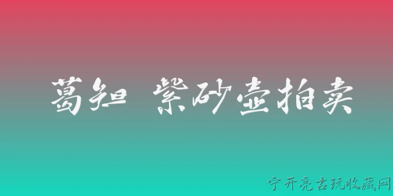 葛知 紫砂壶拍卖:2026年葛知紫砂壶在拍卖市场的表现如何？ - 2026最新紫砂壶问答知识盘点大全